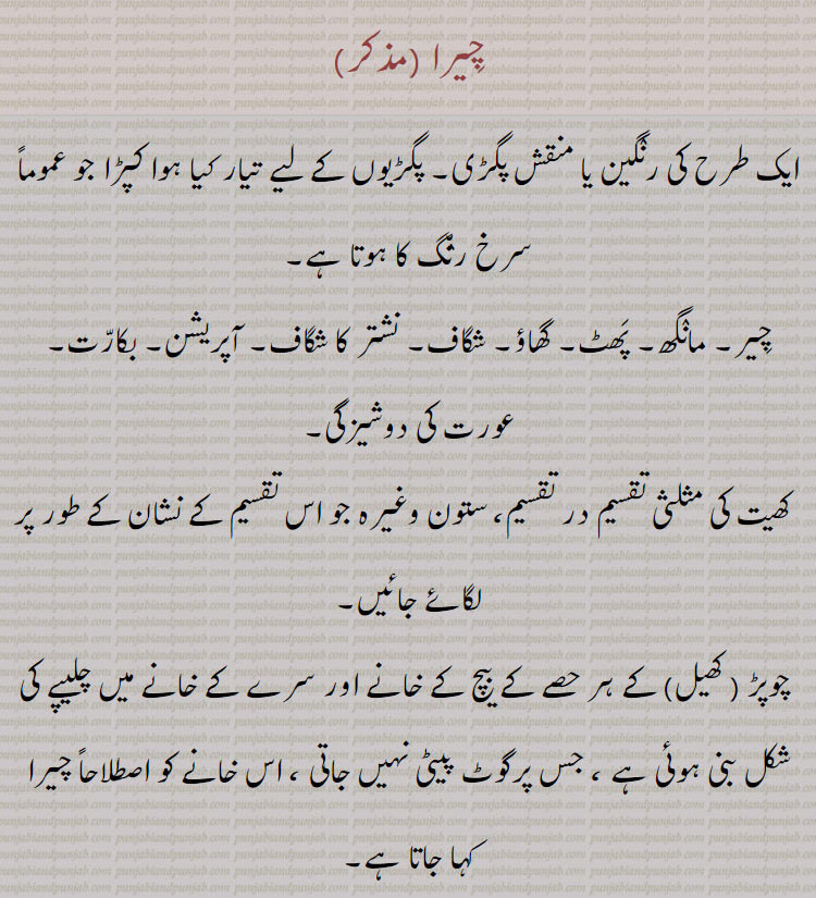 چیرا,chira,cheera,ਚੀਰਾ, ਚੀਰਾ ਦੇਣਾ,cheera dena,  ਚੀਰਾ ਬੰਨ੍ਹਣਾ ,cheera banhna,چیرا,پگ,پگڑی,chira,cheera,ਚੀਰਾ, ਚੀਰਾ ਦੇਣਾ,cheera dena,turban,  ਚੀਰਾ ਬੰਨ੍ਹਣਾ ,cheera banhna, A turban of variegated colours, (especially of a red colour); a rent, a rip, a cut, a slit;—chírá deṉá, v. n. To open by lancing (a boil or other swelling.),to oprn by lancing lance oprate upon. to wear. tie. variegated turban., چیرا۔ رنگین یا منقش پگڑی۔  یا کپڑا۔ خاص کر سرخ رنگ کا۔ مانگھ۔ پھٹ۔ گھاؤ۔ شگاف۔ نشتر کا شگاف۔ آپریشن۔ بکارت۔ عورت کی دوشیزگی۔ کھیت کی مثلثی تقسیم در تقسیم۔ ستوں جو تقسین کا نشان لگائے۔ چوپڑ کھیل کے ہر حصہ کے بیچ کے خآنے۔ جس پر گوٹ پیٹتی نہیں۔ چیرا لگنا۔ چھکڑی کھیل میں کا چیرا نشان۔ جہاں گوٹ مرتی نہیں۔ چیرا دینا۔ پھوڑا وغیرہ چیرنا۔ چیرا بنھنا۔ پگڑی باندھنا۔
