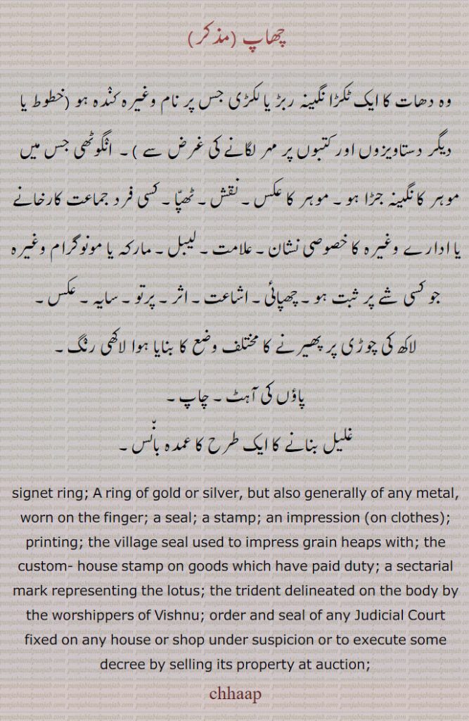 چھاپ,chhap,chhaap,ਛਾਪ,Traditional Ornaments of Punjab,Jewellery,jewelry,زیور, ,گہنا,بُھوکھن,النکار,ٹُوم,ٹومب,ٹونب چھلا,signet ring,
 وہ دھات کا ایک ٹکڑا نگینہ ربڑ یا لکڑی جس پر نام وغیرہ کنٛدہ ہو (خطوط یا دیگر دستاویزوں اور کتبوں پر مہر لگانے کی غرض سے )۔  انٛگوٹھی جس میں موہر کا نگینہ جڑا ہو۔ موہر کا عکس۔ نقش۔ ٹھپّا۔ کسی فرد جماعت کارخانے یا ادارے وغیرہ کا خصوصی نشان۔ علامت۔ لیبل۔ مارکہ یا مونوگرام وغیرہ جو کسی شے پر ثبت ہو۔ چھپائی۔ اشاعت۔ اثر۔ پرتو۔ سایہ۔ عکس,لاکھ کی چوڑی پر پھیرنے کا مختلف وضع کا بنایا ہوا لاکھی رنٛگ۔
پاؤں کی آہٹ۔ چاپ,غلیل بنانے کا ایک طرح کا عمدہ بان٘س, signet ring; A ring of gold or silver, but also generally of any metal, worn on the finger; a seal; a stamp; an impression (on clothes); printing; the village seal used to impress grain heaps with; the custom- house stamp on goods which have paid duty; a sectarial mark representing the lotus; the trident delineated on the body by the worshippers of Vishnu; order and seal of any Judicial Court fixed on any house or shop under suspicion or to execute some decree by selling its property at auction; chhaap