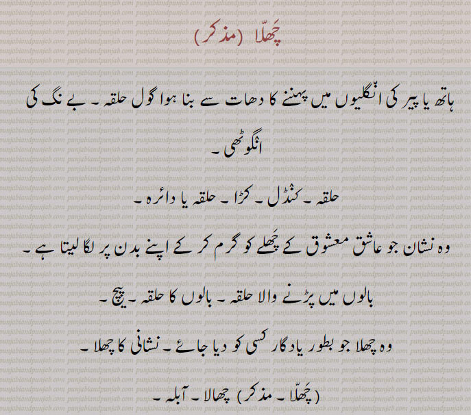 چھلا ,ہاتھ یا پیر کی انگلیوں میں پہننے کا دھات سے بنا ہوا گول حلقہ۔ بے نگ کی   انگوٹھی,حلقہ۔ کنڈل۔ کڑا۔ حلقہ یا دائرہ,وہ نشان جو عاشق معشوق کے چھلے کو گرم کر کے اپنے بدن پر لگا لیتا ہے,بالوں میں پڑنے والا حلقہ۔ بالوں کا حلقہ۔ پیچ,وہ چھلا جو بطور یادگار کسی کو دیا جائے۔ نشانی کا چھلا, چھالا۔ آبلہ,ایک پنجابی گیت کا نام جو سیدمیرن شاہ کی ایجاد ہے مثلاً چھلا تے مندری,وہ تک دار فقرے جو ہیجڑے دیوالی دسہرے میں گا کر مانگتے  پھیرتے ہیں۔ درخت کے تنے کا ایک سوتر موٹا چوڑا چھلا جس کے اتارنے سے پھل زیادہ آتا ہے۔ بکریوں کا ریوڑ,وہ چکر جو آنکھیں بند کرنے سے آنکھوں کے آگے  پھرتا معلوم ہوتا ہے,گھر کی وہ دیوار جو ایک طرف سے پختہ اور دوسری جانب کچی ہو,