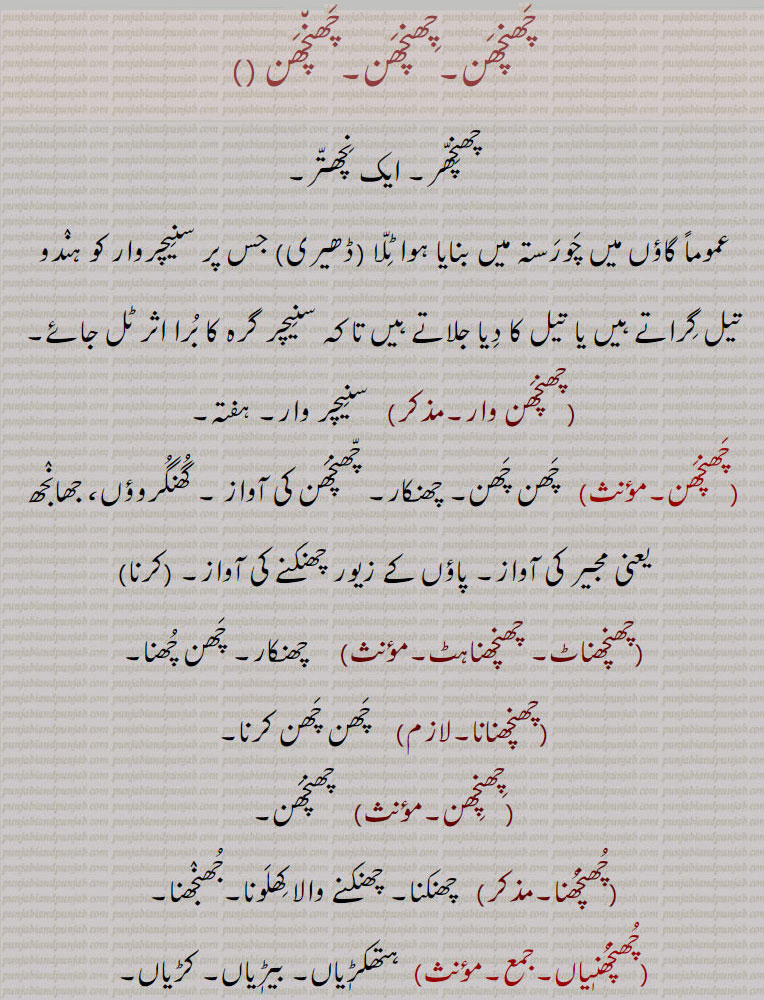 چَھنچَھن۔چِھنچَھن۔چَھن٘چَھن ,چھنِچّھر۔ ایک نِچھتّر۔,عموماً گاؤں میں چَورَستہ میں بنایا ہوا ٹِلّا (ڈھیری) جس پر سنِیچروار کو ہنٛدو تیل گِراتے ہیں یا تیل کا دِیا جلاتے ہیں تا کہ سنِیچر گرہ کا بُرا اثر ٹل جائے,چھنچَھن وار, سنِیچر وار۔ ہفتہ, چَھن چَھن۔ چھنکار۔ چّھنچَھن کی آواز ۔ گُھنگُروؤں، جھانٛجھ یعنی مجیر کی آواز۔ پاؤں کے زیور چھنکنے کی آواز۔چّھنچَھن  کرنا ,چھنچھناٹ۔ چھنچھناہٹ, چھنکار۔ چَھن چُھنا,چھنچھنانا,  چَھن چَھن کرنا,چِھنچِھن, چھنچَھن,چُھنچُھنا,  چھنکنا۔ چھنکنے والا کِھلَونا۔جُھنٛجھنا,چُھنچُھنٖیاں,ہتھکڑٖیاں۔ بیڑٖیاں۔ کڑیاں,