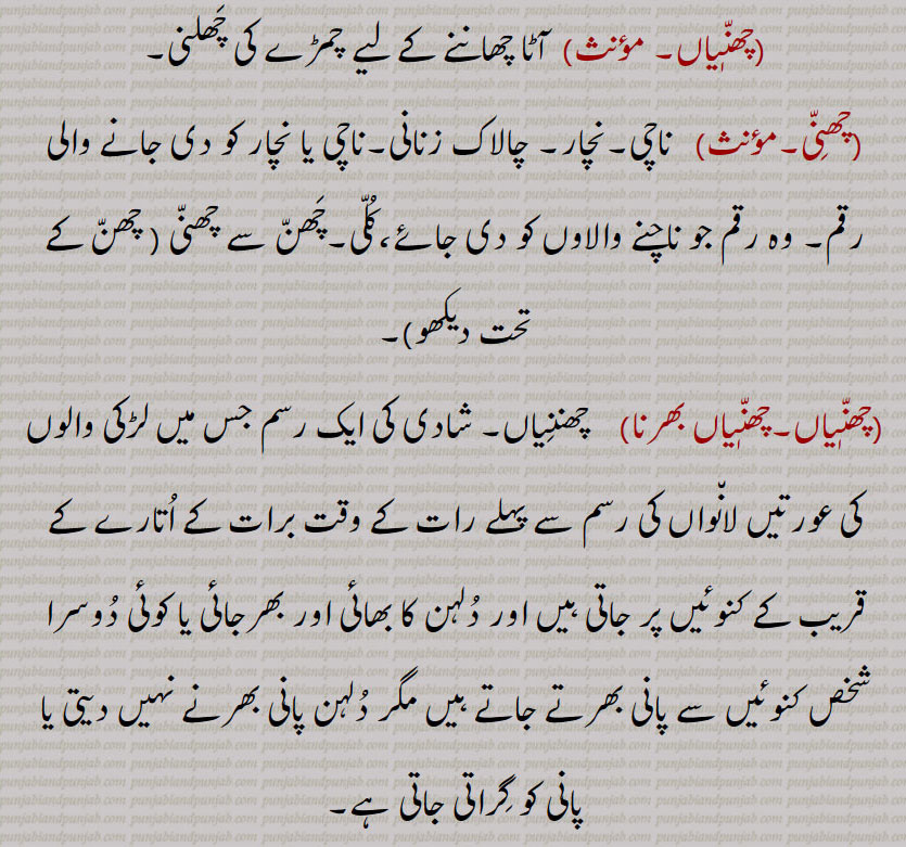  آٹا چھاننے کے لیے چمڑے کی چھلنی, ناچی,نچار, چالاک زنانی,ناچی یا نچار کو دی جانے والی رقم, وہ رقم جو ناچنے والاوں کو دی جائے،کلی,چھن سے چھنی ,چھنیاں بھرنا, چھننیاں, شادی کی ایک رسم جس میں لڑکی والوں کی عورتیں لانواں کی رسم سے پہلے رات کے وقت برات کے اتارے کے قریب کے کنوئیں پر جاتی ہیں اور دلہن کا بھائی اور بھرجائی یا کوئی دوسرا شخص کنوئیں سے پانی بھرتے جاتے ہیں مگر دلہن پانی بھرنے نہیں دیتی یا پانی کو گراتی جاتی ہے