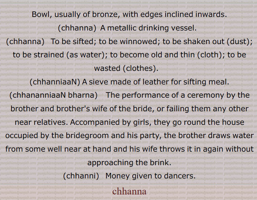 Bowl, usually of bronze, with edges inclined inwards.,chhanna,  A metallic drinking vessel.  ,chhanna,  To be sifted; to be winnowed; to be shaken out (dust); to be strained (as water); to become old and thin (cloth); to be wasted (clothes).  ,chhanniaaN, A sieve made of leather for sifting meal.,chhananniaaN bharna,  The performance of a ceremony by the brother and brother's wife of the bride, or failing them any other near relatives. Accompanied by girls, they go round the house occupied by the bridegroom and his party, the brother draws water from some well near at hand and his wife throws it in again without approaching the brink.,chhanni,   Money given to dancers.,chhanna, chhanna,, چھنا,چھناں,,چھنا ڈینا,چھنی,چھنیاں, ,,ਛੰਨਾ,   ਛਨੱਣੀਆਂ ,  ਛੱਨੀਆਂ,    ਛਣਨਾ,,  ਛਨਾੱ , chhanna, chhanna, chhanniaaN, chhanni, chhanna, chhanna , chhanniaan, chhannissN, chhanna, chhanna, 