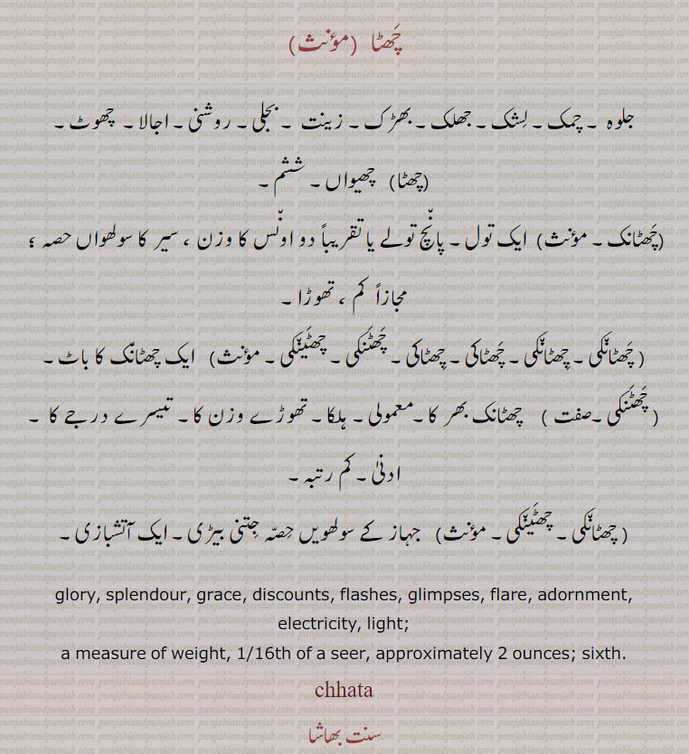 chhata, chhataNk, chhataki, چھٹا۔ چھٹانک۔ چھٹاکی۔,  چھٹا , chhata, ਛਟਾ, چھٹانک , chhataaNk  , ਛਟਾਂਕ, چھٹاکی ,  chhataakee , ਛਟਾਕੀ,چھٹانکی, چھٹاکی, چھٹنکی, چھٹینکی,, glory. splendour. grace. discounts. flashes. glimpses. flare. adornment. electricty. light. a measure of weight. of a seer. apptoximately 2 ounces sixth .
چھٹا۔ جلوہ۔ چمک۔ لشک۔ جھلک۔ بھڑک۔ زینت۔ بجلی۔ روشنی۔ اجالا۔ چھوٹ۔ چھیواں۔ ششم۔ ایک تول۔ پانچ تولے یا دو اونس۔ وازن۔ سیر کا سولھواں حصہ۔ کم تھوڑا۔ چھٹانک کا باٹ۔چھٹانک بھر مومولی۔ ہلکا۔ تیسرے درجہ کا۔ ادنی۔ کم رتبہ۔ جہاز کے سولھویں حصہ جتنی بیڑی۔ ایک آتشبازی۔