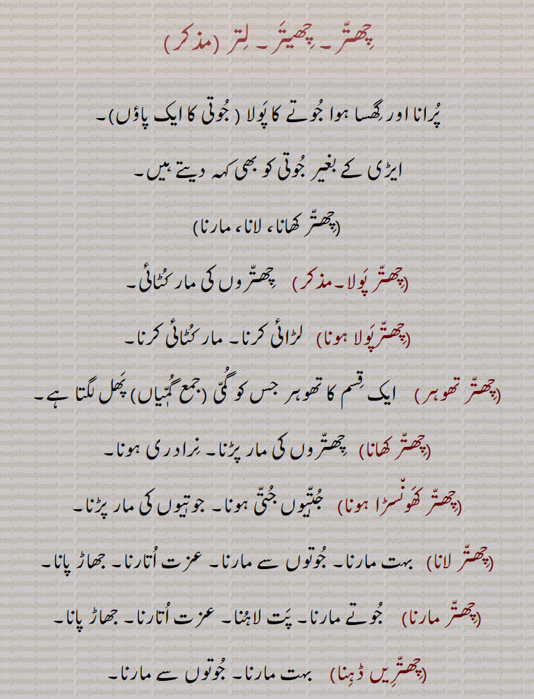 چِھتّر۔ چِھیتَر۔ لِتر , ,پُرانا اور گِھسا ہوا جُوتے کا پَولا ( جُوتی کا ایک پاؤں),ایڑی کے بغیر جُوتی کو بھی کہہ دیتے ہیں,چِھتّر کھانا، لانا، مارنا,چِھتّر پَولا,  چِھتّروں کی مار کُٹائی,چِھتّرپَولا ہونا,لڑائی کرنا۔ مار کُٹائی کرنا,چِھتّر تھوہر,  ایک قِسم کا تھوہر جس کو گُمّی (جمع گُمّٖیاں) پَھل لگتا ہے,چِھتّر کھانا,  چِھتّروں کی مار پڑنا۔ نِرادری ہونا, چِھتّر کَھون٘سڑا ہونا,   جُتّٖیوں جُتّی ہونا۔ جوتٖیوں کی مار پڑںا,چِھتّر لانا,  بہت مارنا۔ جُوتوں سے مارنا۔ عزت اُتارنا۔ جھاڑ پانا,چِھتّر مارنا,