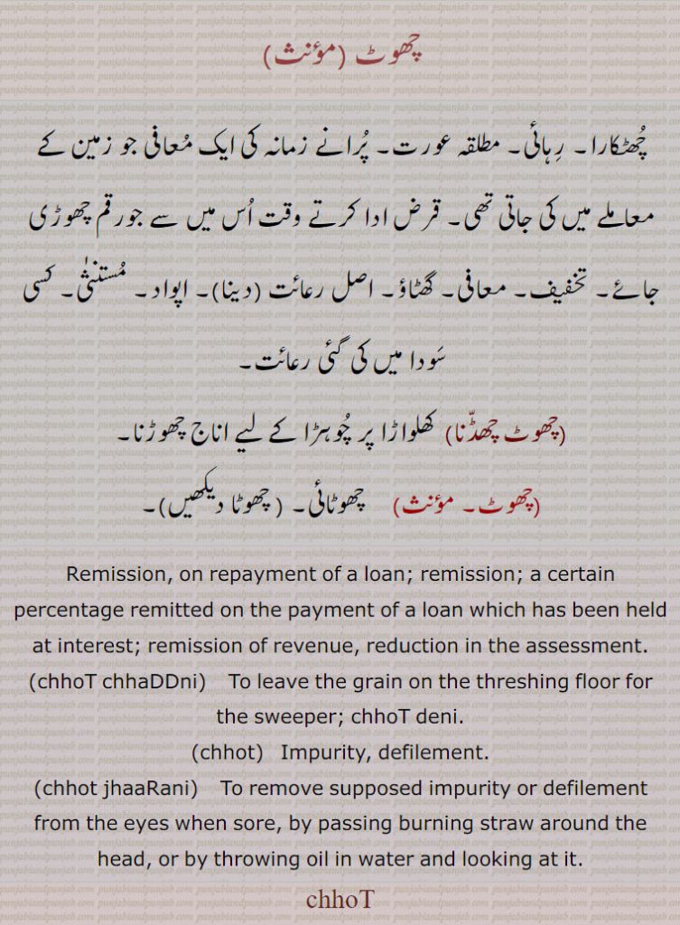 چھوٹ ,چھٹکارا۔ رہائی۔ مطلقہ عورت۔ پرانے زمانہ کی ایک معافی جو زمین کے معاملے میں کی جاتی تھی۔ قرض ادا کرتے وقت اس میں سے جورقم چھوڑی جائے۔ تخفیف۔ معافی۔ گھٹاؤ۔ اصل رعائت (دینا)۔ اپواد۔ مستنثٰی۔ کسی سودا میں کی گئی رعائت,چھوٹ چھڈنا, کھلواڑا پر چوہڑا کے لیے اناج چھوڑنا,چھوٹ,  چھوٹائی۔ ,Remission, on repayment of a loan; remission; a certain percentage remitted on the payment of a loan which has been held at interest; remission of revenue, reduction in the assessment. ,chhoT chhaDDni,  To leave the grain on the threshing floor for the sweeper; chhoT deni.,chhot,   Impurity, defilement.,chhot jhaaRani,    To remove supposed impurity or defilement from the eyes when sore, by passing burning straw around the head, or by throwing oil in water and looking at it.
chhoT,, ਛੋਟ, ਛੋਤ, ,chhot, chhot jhaarani, chhod chhaddni ,
