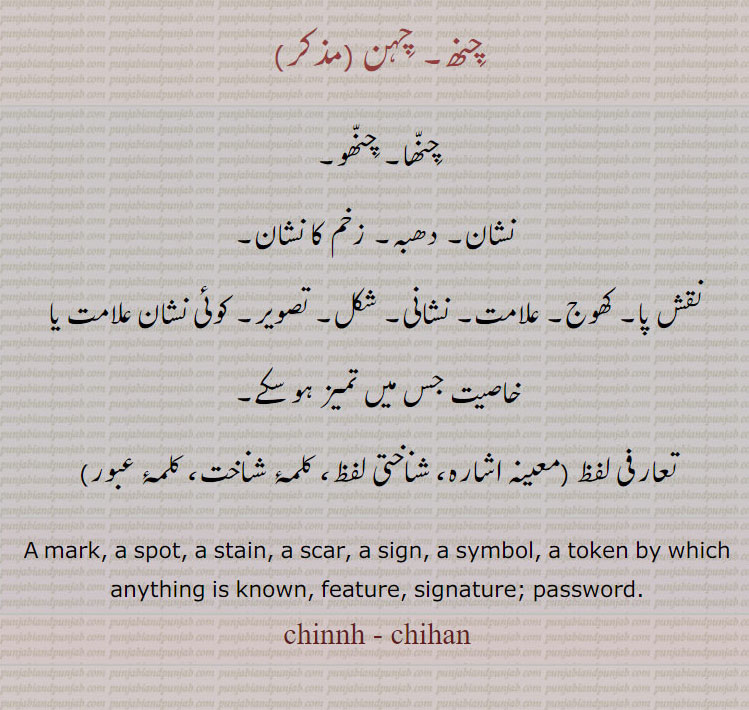 chinnh,ਚਿੰਨ੍ਹ, mark. spot. stain. scar. sign. symbol. token by which anything is known. feature. signature. password,چنھ ,چہن,chihan, ਚਿਹਣ, ਚਿੰਨ੍ਹ 
چنھا۔ چنھو۔ نشان۔ دھبہ۔ زخم کا نشان۔ نقش پا ۔ کھوج۔ علامت۔ نشانی۔ شکل۔ تصویر۔ تعارفی لفظ۔ شناختی لفظ۔ کلمہ شناخت۔ کلمۂ عبور۔پاسورڈ۔