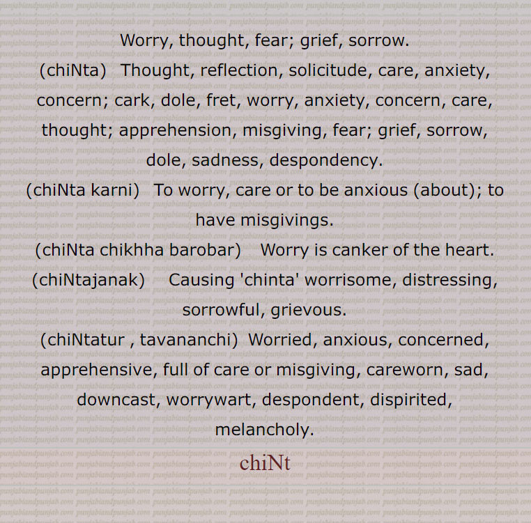 Worry, thought, fear; grief, sorrow.,chiNta,  Thought, reflection, solicitude, care, anxiety, concern; cark, dole, fret, worry, anxiety, concern, care, thought; apprehension, misgiving, fear; grief, sorrow,,dole, sadness, despondency.,chiNta karni,  To worry, care or to be anxious (about); to have misgivings.,chiNta chikhha barobar,  Worry is canker of the heart.,chiNtajanak,   Causing 'chinta' worrisome, distressing, sorrowful, grievous.,chiNtatur , tavananchi, Worried, anxious, concerned, apprehensive, full of care or misgiving, careworn, sad, downcast, worrywart, despondent, dispirited,,melancholy.,chiNt, ਚਿੰਤ, ਚਿੰਤਾ,ਚਿੰਤਾ ਕਰਨੀ ,ਚਿੰਤਾ ਚਿਖਾ ਬਰੋਬਰ,ਚਿੰਤਾਜਨਕ,ਚਿੰਤਾਤੁਰ,  ਤਾਵਾਨੰਚਿ ,  ਚਿੰਤਾਜਨਕ,  ਚਿੰਤਾ ਚਿਖਾ ਬਰੋਬਰ,ਚਿੰਤਾ ਕਰਨੀ ,