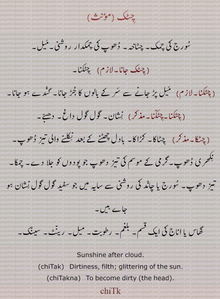 چٹک ,سورج کی چمک۔ چٹاخہ۔ دھوپ کی چمکدار روشنی۔میل, چٹک جانا,   چٹکنا, چٹکنا,  میل پڑ جانے سے سر کے بالوں کا جڑ جانا۔ گندے ہو جانا, چٹکنا,  نشان۔ گول گول داغ۔ دھبے, چٹکا,   چٹاکا۔ کڑاکا۔ بادل چھٹنے کے بعد نکلنے والی تیز دھوپ۔ نکھری دھوپ۔گرمی کے موسم کی تیز دھوپ جو پودوں کو جلا دے۔ چمکا۔ تیز دھوپ۔ سورج یا چاند کی روشنی سے سایہ میں جو سفید گول گول نشان ہو جاے ہیں,,گھاس یا اناج کی ایک قسم۔ بلغم۔ رطوبت۔ میل۔ رینٹ۔ سینک۔,Sunshine after cloud.,chiTak,  Dirtiness, filth; glittering of the sun.,chiTakna,   To become dirty (the head).,chiTk,  chiTka, chiTak, ਚਿਟਕ,chiTakna, ਚਿਟਕਣਾ, chiTka
