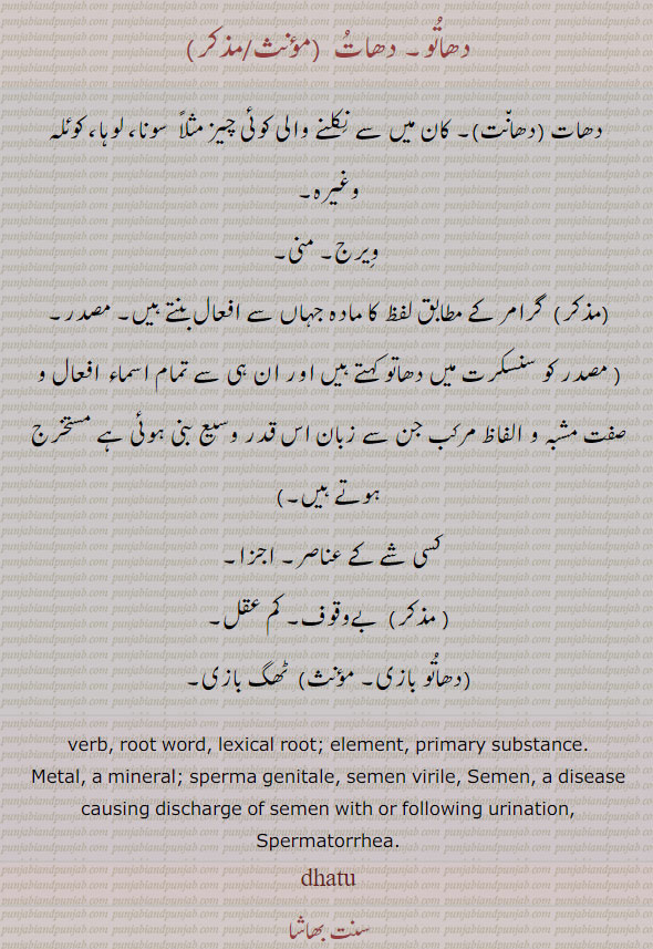  
دھاتو,dhatu,دھات, دھانت , ਧਾਤੂ ,masadar,masdar,ਧਾਂਤ,ਧਾਤ, dhato, dhatoo, verb. root word. element. primary substance. metel. a mineral. sperms genitale. semen virile. semen disease causing discharge of sermen with or following urination. spermatorrhea. دھاتو۔ دھات۔ دھات۔ دھانت۔ کان میں سے نکلنے والی کوئیچیز سونا وغیرہ۔ ویرج۔ منی۔ گرامر کے مطابق لفظ کا مادہ جہاں سے افعال بنتے ہیں۔ مصدر۔ مستخرج۔کسی شے کے عناصر۔ اجزا۔ بے وقوف۔ کم عقل۔ دھاتو بازی۔ ٹھگ بازی۔


