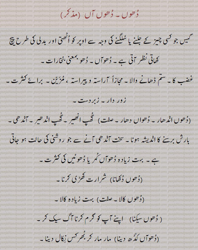 دھوں۔ دھوں آں۔ دھواں۔ گیس جو کسی چیز کے جلنے یا سلگنے کی وجہ سے اوپر کو اٹھے۔ دھو یعنی بخارات۔ غضب کا ستم ڈھانے والا۔ آراستہ پیراستہ۔ مزین۔ برائے کثرت۔ زور دار زبردست۔ دھوں اندھار۔ دھواں دھار۔ گھپ اندھیرا۔ آندھی بارش کا اندیشہ۔ دھواں ۔کہردھوں دکھانا۔ شرارت کھڑی کرنا۔ دھوں کالا۔ بہت کالا۔ دھوں سکیکنا۔ گرم کرنا آگ سیکنا۔ دھواں کڈھ دینا۔ مار مار کر بھرکس نکال دینا۔