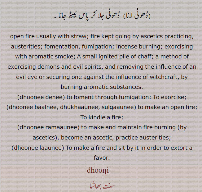  dhoonnee, ਧੂਣੀ ,A small ignited pile of chaff; (i. q. Dhuan); a method of exorcising demons and evil spirits, and removing the influence of an evil eye or securing one against the influence of witchcraft, by burning aromatic substances:—dhuni deni,   To exorcise:—dhuni dhukhauni, sulgauni,   To kindle a fire:—dhuni launi,  To make a fire and sit by it in order to extort a favour. dhooni, dhooni ramauni . become as ascetic. practice austerities.