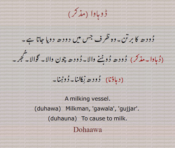  ਡੂਹਾਵਾ,duhauna, ਦੁਹਾਉਣਾ,duhawa,,ڈوہاوا  ,دودھ کا برتن۔وہ ظرف جس میں دودھ دویا جاتا ہے,دہاوا,  دودھ دوہْنے والا۔دودھ چون والا۔ گوالا۔گجر,دہاؤنا,  دودھ نِکالنا۔دوہْنا,A milking vessel.,duhawa,   Milkman, 'gawala', 'gujjar'. ,duhauna,   To cause to milk.