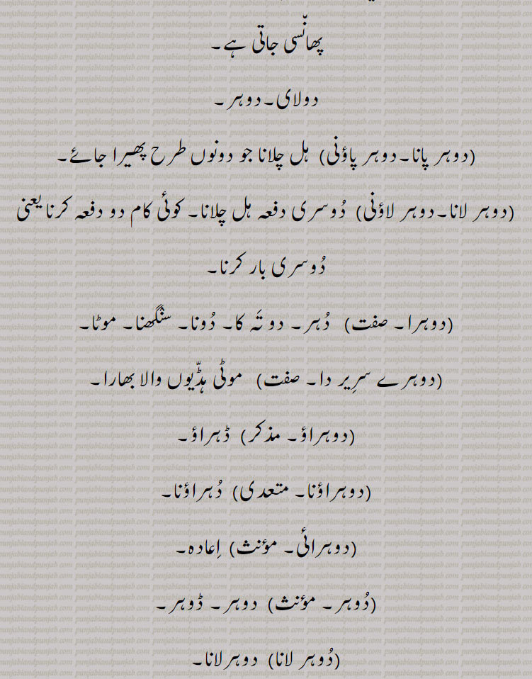 وہ زمین جس میں سال میں دو بار قلبہ رانی ہو دو فصلی زمین۔ ریتلی زمین۔ دگنا۔ دونا۔ دو چند۔ جھکا ہوا۔ خمیدہ ٹیڑھا۔ پتنگ بازی کا پیچ پتنگ کی ڈور دوسر پتنگ کی ڈور۔ دولای۔ دوہر۔ دوہر پانا۔ دوہر پاؤنی۔ ہل چلانا جو دونوں طرح۔ دو دفعہ ۔ دو تہ۔ دونا۔ سنگھنا۔ موٹی ہڈیوں والا۔ دہراؤنا۔ اعادہ۔ ڈوہر لوٹ پوٹ ہونا۔ زیادہ دباؤ۔ رعب ڈالنا۔ تیل گھی نکالنے ولی پلی۔