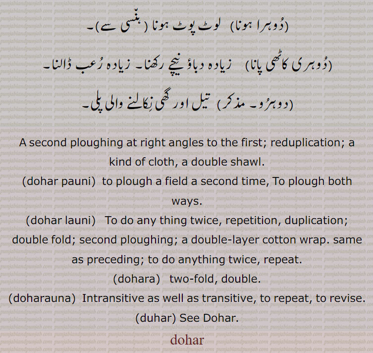 ,dohr,dohar,ਦੋਹਰ،ਦੋਹਰ s. f. A second ploughing at right angles to the first; reduplication; a kind of cloth, a double shawl:—dohar pauni,paoni, v. a. To plough both ways:—dohar launi,laoni, v. n. To do any thing twice.tow fold. double. intransitive as well as transitive. duhar. 