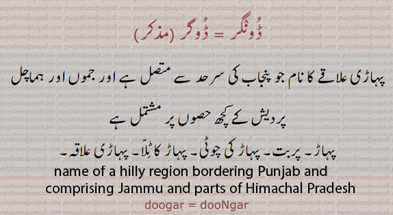 dugar. doogar. dungar,dooNgar,name of hilly region bordering Punjab and comprising jammu and parts of Himachal Parfesh.,ਡੂੰਗਰ, ਡੋਗਰ، پہاڑی علاقے کا نام جو پنجاب کی سرحد سے متصل ہے اور جموں اور ہماچل پردیش کے کچھ حصوں پر مشتمل ہے
ڈونگر۔ ڈوگر۔ پہاڑ۔ پربت۔ پہاڑ کی چوٹی۔ پہاڑ کا ٹلا۔ پہاڑی علاقہ۔