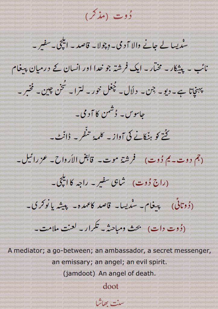 دوت ,سندیسا لے جانے والا آدمی۔وچولا۔ قاصد۔ ایلچی۔سفیر۔
نائب ۔ پیشکار۔ مختار۔ ایک فرشتہ جو خدا اور انسان کے درمیان پیغام پہنچاتا ہے۔دیو۔ جن۔ دلال۔ چغل خور۔ لترا۔ سخن چین۔ مخبر۔ جاسوس۔ دشمن کا آدمی,کتے کو ہنکانے کی آواز۔ کلمۂ تنفر۔ ڈانٹ,جم دوت۔یم دوت,فرشتۂ موت۔  قابض الارواح۔ عزرائیل,راج دوت,  شاہی سفیر,راجہ کا ایلچی,دوتائی,    پیغام۔ سندیسا۔  قاصد کاعہدہ۔  پیشہ یا نوکری,دوت دات,  بحث ومباحثہ۔ تکرار۔ لعنت ملامت,A mediator; a go-between; an ambassador, a secret messenger, an emissary; an angel; an evil spirit.,jamdoot,  An angel of death.,doot ,doot ,ਦੂਤ,