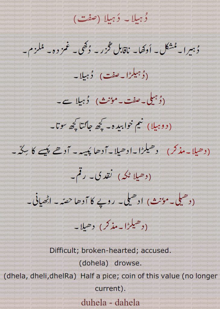 دہیلا۔ دہیلا , دہیرا۔مشکل۔ اوکھا۔ ناقابل گزر۔ دکھی۔ غمزدہ۔ ملزم, دہیلڑا, دہیلا, دہیلی, دہیلا سے, دوہیلا, نیم خوابیدہ۔ کچھ جاگتا کچھ سوتا, دھیلا, دھیلڑا۔ادھیلا۔آدھا پیسہ۔ آدھے پیسے کا سکہ,دھیلا ٹکہ),  نقدی۔ رقم,دھیلی,  ادھیلی۔ روپے کا آدھا حصہ۔ اٹھیانی,دھیلڑا, دھیلا, Difficult; broken-hearted; accused.,dohela,  drowse.,dhela, dheli,dhelRa,  Half a pice; coin of this value (no longer current). ਦੁਹੇਲੀ, ਧੇਲੀ, ਧੇਲਾ