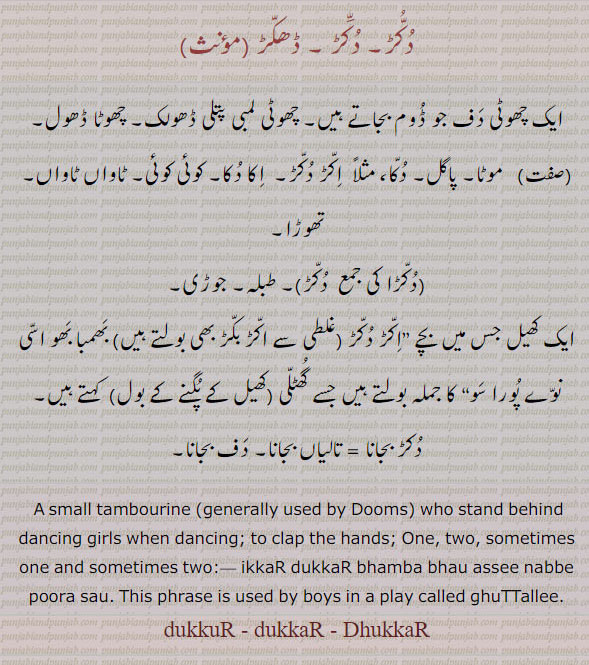 ਦੁੱਕੁਡ਼, dukkaR, ਦੁੱਕਡ਼, DhukkaR, ਧੱਕਡ਼
dukkur, ਦੁੱਕੁਡ਼ ,A small tambourine (generally used by Dums) who stand behind dancing girls when dancing; a. Two:,dukkar bajaauni, wajauni,   To play on tambourine; to clap the hands;ikkar dukkar, a. One, two, sometimes one and sometimes two;ikkar dukkar bhamba bhau assi nabbe pura sau. This phrase is used by boys in a play called ghuttalli. چھوٹی دف جو ڈوم بجاتے ہیں۔ لمبی پتلی ڈھولک۔ چھوٹا ڈھول۔ موٹا۔ پاگل۔دکا۔ اکڑ بکڑ۔ اکا دکا۔ کوئی کوئِ۔ ٹاواں ٹاواں تھوڑا۔ دکڑا۔ طبلہ۔ جوڑی۔ کھیل جس میں بچے کہتے ہیں جسے گھلی کھیل کے پگنے کو بول۔ دکڑ بجانا۔ تالیاں بجانا۔ دف بجانا۔
