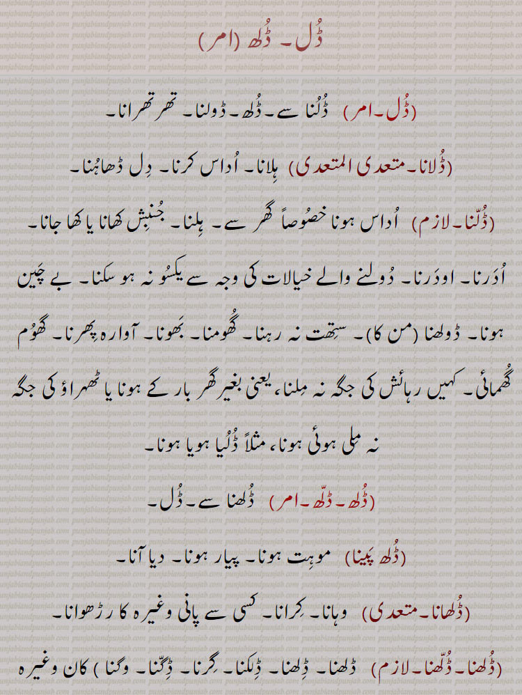 ڈل۔ ڈلھ ,  ڈلنا سے۔ڈلھ۔ڈولنا۔ تھرتھرانا,ڈلانا, ہلانا۔ اداس کرنا۔ دل ڈھاہنا,ڈلنا,  اداس ہونا خصوصاً  گھر سے۔ ہلنا۔ جنبش کھانا یا کھا جانا۔ ادرنا۔ اودرنا۔ دولنے والے خیالات کی وجہ سے یکسو نہ ہو سکنا۔ بے چین ہونا۔ ڈولھنا (من کا)۔ ستھت نہ رہنا۔ گھومنا۔ بھونا۔ آوارہ پھرنا۔ گھوم گھمائی۔ کہیں رہائش کی جگہ نہ ملنا، یعنی بغیرگھر بار کے ہونا یا ٹھہراؤ کی جگہ نہ ملی ہوئی ہونا، مثلاً ڈلیا ہویا ہونا,ڈلھ,  ڈلھنا سے۔ڈل,ڈلھ پینا, موہت ہونا۔ پیار ہونا۔ دیا آنا,ڈلھانا,  وہانا۔ کرانا۔ کسی سے پانی وغیرہ کا رڑھوانا,ڈلھنا۔ڈلھنا,  ڈلھنا۔ ڈلھنا۔ ڈلکنا۔ گرنا۔ ڈگنا۔ وگنا ) کان وغیرہ کا)۔ موہت ہونا۔ لٹُو ہو جانا۔ دیوانہ وار چاہنا۔ کسی پر دل و جان سے فریفتہ ہونا۔ بہت ریجھ جانا۔ لاڈ چاؤ یا پیار کے ہاتھوں بے بس ہونا۔ رڑ جانا۔ وہنا۔ کھگونا۔ گر کر بکھرنا۔ رونا استعاراً۔ ہنسنا استعاراً,ڈلھوائی۔ڈلھائی, ڈلھانا کی اجرت,ڈلھنا, ڈلھنا۔ ڈلکنا,