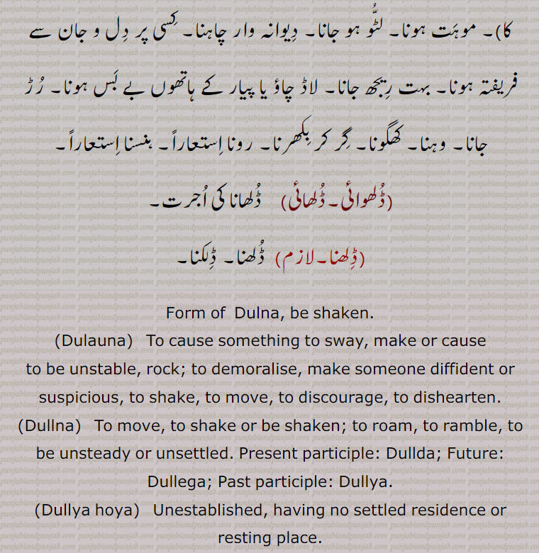 Form of  Dulna, be shaken.,Dulauna,  To cause something to sway, make or cause to be unstable, rock; to demoralise, make someone diffident or suspicious, to shake, to move, to discourage, to dishearten.,Dullna,  To move, to shake or be shaken; to roam, to ramble, to be unsteady or unsettled. Present participle: Dullda; Future: Dullega; Past participle: Dullya.,Dullya hoya,  Unestablished, having no settled residence or resting place.,Dullh,   Nominative form of Dullhna.,Dullhna To spill or slop over, be spilt, flow out; verb, transitive to be enamoured of, to fall in love with; to fall for, like, to be poured out, to be shed; met. to weep; to laugh, to be poured out, to be shed; met. to weep; to laugh.,Dulhauna,  To cause to be poured out.,Dulhwauna, Dulhawauna,  To cause to be poured out, to cause or get something to be spilt, thrown down,  poured.,dulhwaee, dulhaee)   Process of, wages for preceding., 