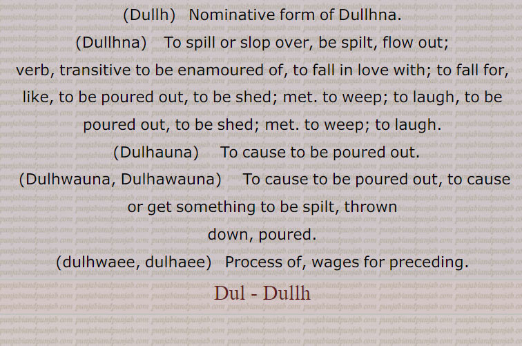 Dul , Dullh, dulna, dulauna,  ਡੁਲਾਉਣਾ,Dullna,  ਡੁੱਲਣਾ,Dullya hoya,dullh,  ਡੁੱਲ੍, dullhna,  ਡੁੱਲ੍ਹਣਾ , dulhauna,   ਡੁਲ੍ਹਾਉਣਾ, dulhwauna, dulhawauna, ਡੁਲ੍ਹਵਾਉਣਾ, ਡੁਲ੍ਹਾ ਉਣਾ, to be spilt, thrown down, poured,dulhwaee, dulhaee,  ਡੁਲ੍ਹਵਾਈ, ਡੁਲ੍ਹਾ ਈ, dul , dullh,  ਡੁਲ , ਡੁੱਲ੍ਹ, dull  