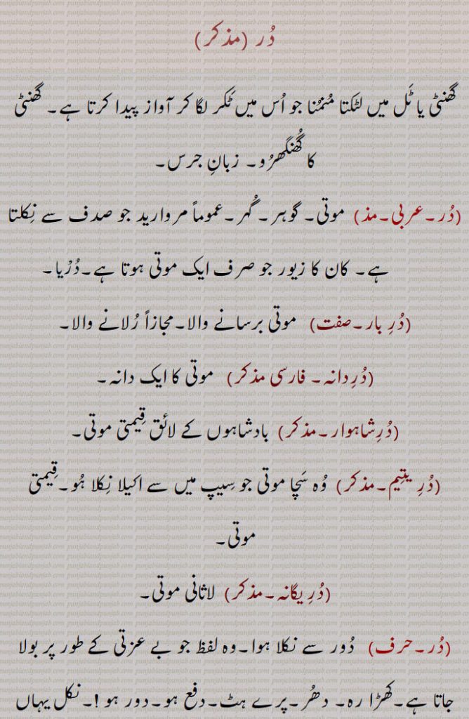 در,گھنٹی یا ٹل میں لٹکتا منمنا جو اس میں ٹکر لگا کر آواز پیدا کرتا ہے۔ گھنٹی کا گھنگھرو۔ زبان جرس,موتی۔ گوہر۔ گہر۔عموماً مروارید جو صدف سے نکلتا ہے۔ کان کا زیور جو صرف ایک موتی ہوتا ہے,در بار, موتی برسانے والا۔مجازاً رلانے والا,دردانہ, موتی کا ایک دانہ,درشاہوار, بادشاہوں کے لائق قیمتی موتی,در یتیم, وہ سچا موتی جو سیپ میں سے اکیلا نکلا ہو۔قیمتی موتی,در یگانہ,  لاثانی موتی,در, دور سے نکلا ہوا۔وہ لفظ جو بے عزتی کے طور پر بولا جاتا ہے۔کھڑا رہ۔ دھر۔پرے ہٹ۔دفع ہو۔دور ہو !۔نکل یہاں سے !۔