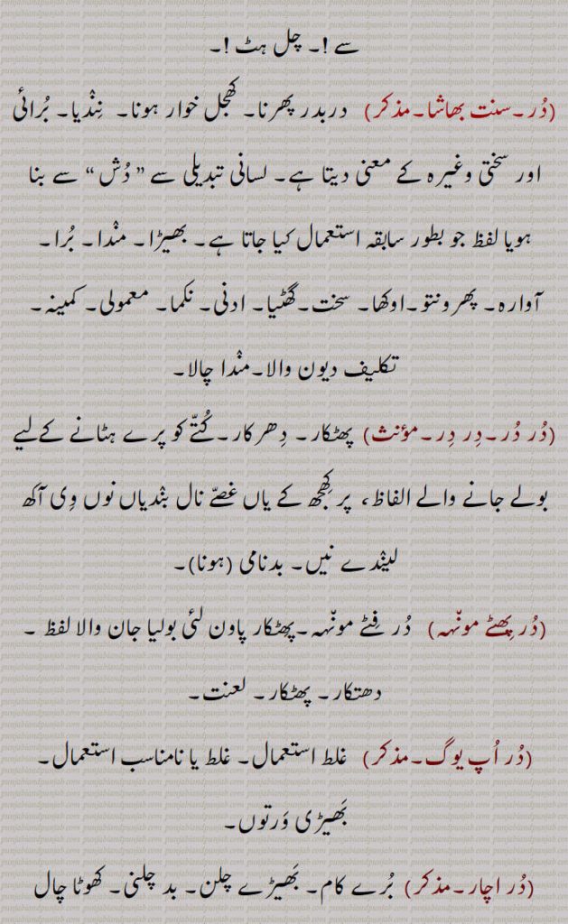 چل ہٹ !,در,   دربدر پھرنا۔ کھجل خوار ہونا۔  نندیا۔ برائی اور سختی وغیرہ کے معنی دیتا ہے۔ لسانی تبدیلی سے ” دش “ سے بنا ہویا لفظ جو بطور سابقہ استعمال کیا جاتا ہے۔ بھیڑا۔ مندا۔ برا۔آوارہ۔ پھرونتو۔اوکھا۔ سخت۔گھٹیا۔ ادنی۔ نکما۔ معمولی۔ کمینہ۔تکلیف دیون والا۔مندا چالا,در در۔, پھٹکار۔ دھرکار۔کتے کو پرے ہٹانے کےلیے بولے جانے والے الفاظ،  پر کھجھ کے یاں غصے نال بندیاں نوں وی آکھ لیندے نیں۔ بدنامی (ہونا),در پھٹے مون٘ہہ, در فٹے مون٘ہہ۔پھٹکار پاون لئی بولیا جان والا لفظ ۔ دھتکار۔ پھٹکار۔ لعنت,در اپ یوگ,  غلط استعمال۔ غلط یا نامناسب استعمال۔ بھیڑی ورتوں,در اچار, برے کام۔ بھیڑے چلن۔ بد چلنی۔