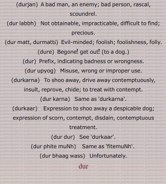  Misfortune, bad luck, ill luck  Unfortunate. , durbhau,  Dishonour, affording neither honour nor profit., dur dasa,   'disa'; same as 'durgatt'., durgatt,   Deplorable or bad state, wretched condition., dur dur hona,  To be an object of scorn; a prefix., dur dur karna, To drive or turn out (generally spoken to turn out dogs)., dur gaNdh,   Bad smell., durjan,  A bad man, an enemy; bad person, rascal, scoundrel., dur labbh,   Not obtainable, impracticable, difficult to find; precious., dur matt, durmatti, Evil-minded; foolish; foolishness, folly., dure,  Begone! get out! (to a dog.), dur,  Prefix, indicating badness or wrongness., dur upyog,   Misuse, wrong or improper use., durkarna,   To shoo away, drive away contemptuously, insult, reprove, chide; to treat with contempt., dur karna,   Same as 'durkarna'., durkaar,    Expression to shoo away a despicable dog; expression of scorn, contempt, disdain, contemptuous treatment., dur dur,   See 'durkaar'., dur phite muNh,  Same as 'fitemuNh'. , dur bhaag wass, Unfortunately.
dur,ਦੁਰਬਲ,  ਦੁਰਬਲਤਾ,ਦੁਰਭਾਗ,  ਦੁਰਦਸ਼ਾ,  ਦੁਰਗਤ, ਦੁਰਜਨ,  ਦੁਰੇ, ਦੁਰ, ਦੁਰਉਪਯੋਗ,  ਦੁਰਕਾਰਨਾ,  ਦੁਰ  ਕਰਨਾ ,ਦੁਰਕਾਰ, ਦੁਰ ਦੁਰ, ਦੁਰ ਫਿਟੇ ਮੂੰਹ,ਫਿਟੇਮੂੰਹ, ਦੁਰਭਾਗ ਵੱਸ,  ਦੁਰ,