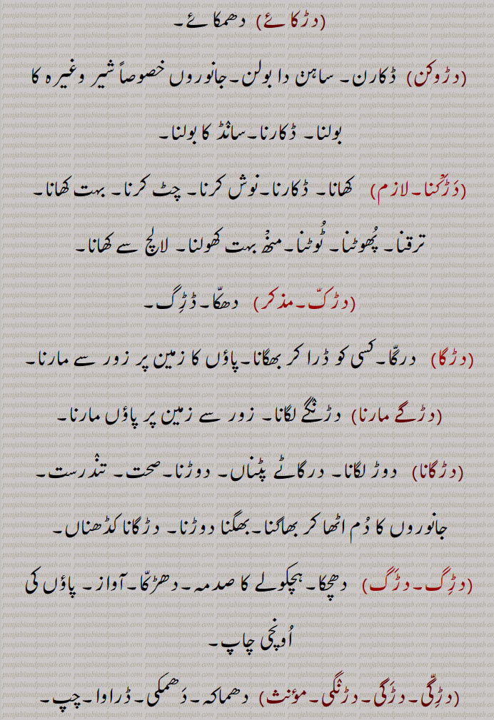 ,دڑکائے ,دھمکائے,دڑوکن,  ڈکارن۔ ساہن دا بولن۔جانوروں خصوصاً شیر وغیرہ کا بولنا۔ ڈکارنا۔سانڈ کا بولنا,دڑکْنا,  کھانا۔ ڈکارنا۔نوش کرنا۔ چٹ کرنا۔ بہت کھانا۔ ترقنا۔ پھوٹنا۔ ٹوٹنا۔منْھ بہت کھولنا۔ لالچ سے کھانا,دڑک۔مذکر)   دھکا۔ڈڑگ,دڑگا,  درگا۔کسی کو ڈرا کر بھگانا۔پاؤں کا زمین پر زور سے مارنا۔
(دڑگے مارنا)  دڑنگے لگانا۔ زور سے زمین پر پاؤں مارنا,دڑگانا,   دوڑ لگانا۔ درگاٹے پٹناں۔ دوڑنا۔صحت۔ تندرست۔ جانوروں کا دم اٹھا کر بھاگنا۔بھگنا دوڑنا۔ دڑگانا کڈھناں,دڑگ۔دڑگ,   دھچکا۔ہچکولے کا صدمہ۔دھڑکا۔آواز۔ پاؤں کی اونچی چاپ,دڑگی۔دڑگی۔دڑنگی,  دھماکہ۔دھمکی۔ڈراوا۔چپ۔ خاموشی,دڑگے مارنا,  پیر پٹنا۔ ڈگ بھرنا,دڑگ,   پیروں کی اونچی آواز,