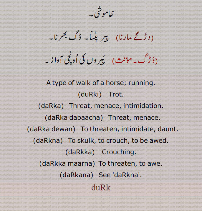A type of walk of a horse; running., duRki,    Trot., daRka,  Threat, menace, intimidation., daRka dabaacha,   Threat, menace., daRka dewan,   To threaten, intimidate, daunt., daRkna,   To skulk, to crouch, to be awed., daRkka,   Crouching., daRkka maarna,  To threaten, to awe., daRkana,   See 'daRkna'.,duRk, ਦੁੜਕੀ, ਦਡ਼ਕਣਾ,  ਦਡ਼ੱਕਾ,   ਦਡ਼ਕਣਾ,   ਦੁੜਕ,