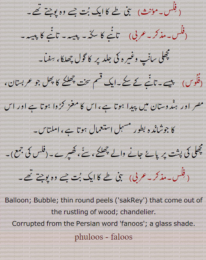  فلْس,    تانْبے کا سکہ, پیسہ۔ تانبے کا پیسہ, مچھلی سانپ وغیرہ کی جلد پر کا گول چھلکا، سفنا,فلوس, پیسے۔تانبے کے سکے۔ایک قسم سخت چھلکے کا پھل جو عربستان، مصر اور ہندوستان میں پیدا ہوتا ہے، اس کا مغز کڑوا ہوتا ہے اور اس کا جوشاندہ بطور مسہل استعمال ہوتا ہے، املتاس, مچھلی کی پشت پر پائے جانے والے چھلکے، سنے، کھپرے۔, فلْس,   بنی طے کا ایک بت جسے وہ پوجتے تھے, Balloon; Bubble; thin round peels ,'sakRey', that come out of the rustling of wood; chandelier. , Corrupted from the Persian word 'fanoos'; a glass shade. faloos, ਫਲੂਸ,