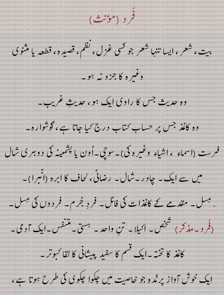 فرد , بیت، شعر، ایسا تنہا شعر جو کسی غزل، نظم، قصیدہ، قطعہ یا مثنوی وغیرہ کا جزو نہ ہو, وہ حدیث جس کا راوی ایک ہو، حدیث غریب، وہ کاغذ جس پر حساب کتاب درج کیا جاتا ہے، گوشوارہ, فہرست (اسماء ، اشیاء وغیرہ کی)۔سوچی۔ اون یا پشمینہ کی دوہری شال میں سے ایک۔ چادر۔ شال,
. مسل۔ مقدمے کے کاغذات کی فائل۔ فرد جرم۔ فردوں کی مسل,فرد, شخص,اکیلا۔ تن واحد۔ ہستی۔متنفس۔ایک آدمی,اغذ کا تختہ۔ایک قسم کا سفید پیشانی کا لقا کبوتر,ایک خوش آواز پرندہ جو خاصیت میں چکوا چکوی کی طرح ہوتا ہے، رات بھر نر مادہ علیحدہ رہتے ہیں اور دن کو دونوں مل جاتے ہیں، یہ جانور برفانی پہاڑوں پر اکثر رات کے وقت بولتے ہیں,گنجفے یا تاش کا ورق۔ خرمائے فارس کی ایک اعلیٰ قسم جو اپنی خوبیوں کے لحاظ سے یکتا ہے، یہ نام غالباً اس لیے ہے کہ ہر ڈالی میں ایک ایک خرما لگتا ہے۔,فرد,   یکتا۔ بے مثل۔ یگانہ۔ اکیلا۔ تنہا۔اظہار تعداد کے لیے، طاق۔ زوج کی ضد، واحد۔ ایک چیز، دو میں سے ایک (جفت کا نقیض)۔ نوع، قسم,تصوف میں اس ولی کو کہتے ہیں جو بے واسطہ قطب الاقطاب کے جناب الہیٰ سے فیض یاب ہو,فرد لگاؤڽی۔