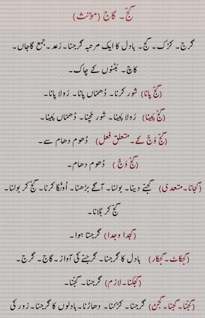گج۔ گاج ,گرج۔ کڑک۔ گج۔ بادل کا ایک مرتبہ گرجنا۔رعد۔ گاجاں,کاچ۔ بٹنوں کے چاک, گج پانا ,  شور کرنا۔ دھماں پانا۔ رولا پانا, گج پینا, رولا پینا۔ شور مچنا۔ دھماں پینا, گج وج کے,   دھوم دھام سے, گج وج ,دھوم دھام, گجانا,    گجنے دینا۔ بولنا۔ آگے بڑھنا۔ اونگا کرنا۔ گج کر بولنا۔ گج کر بلانا, گجدا وجدا, گرجتا ہوا, گجکاٹ۔گجکار,   بادل کا گرجنا۔ گرجنے کی آواز۔گاج۔ گرج, گجکنا,  گرجنا۔ گجنا, گجنا۔گجنا۔گجن,  گرجنا۔ کڑکنا۔ دھاڑنا۔بادلوں کا گرجنا۔زور کی آواز پیدا کرنا, گجنا گڑکنا , گڑکنا / گڑھکنا,  اونچی آواز میں بولنے والا, گجندر,   گجنے والا, گجی وجی کے,  گج وج کے, گجے وسدے نہیں, کام کرنے والے سنا کر نہیں کرتے, گج پیپل۔ گاج پیپل,  ایک درخت۔رائے انگ۔ کندرے۔ سلا۔ توس۔ سریئی۔ایک وشیش بوٹی۔چاپ کا پھل، جس کی نسوار صرع کے لیے مفید ہے۔
گجدا ,  گجیا ,  گجے گا , 