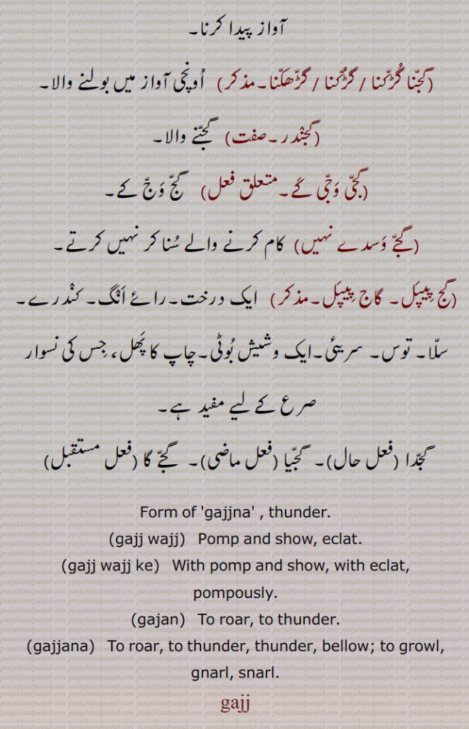 Form of 'gajjna' , thunder.,gajj wajj,  Pomp and show, eclat.,gajj wajj ke,  With pomp and show, with eclat,
pompously., gajan,   To roar, to thunder., gajjana,  To roar, to thunder, thunder, bellow; to growl, gnarl, snarl.
gaj, gajj wajj,  ਗੱਜ ਵੱਜ, Pomp and show, eclat,gajj wajj ke,  ਗੱਜ ਵੱਜ ਕੇ , gajan,  ਗਜਣ, gajjana,  ਗੱਜਣਾ , thunder, to growl, gnarl, گج, gajj,  ਗੱਜ,