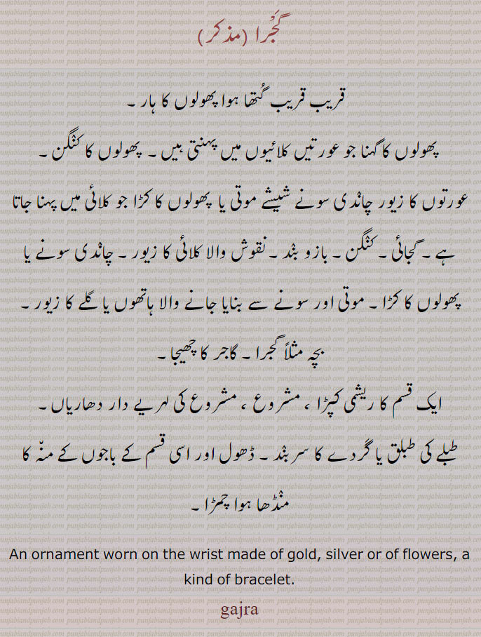 the wrist made of gold, silver or of flowers, a kind of bracelet. gajaai, gajra, ਗਜਰਾ, گجرا
پھولوں کا ہار۔ کلائی کا پھولوں کا زیور۔ پھولوں کا کنگن۔ بازوبند۔ پھولوں کا کڑا۔ گاجر کا چھیجا۔ایک ریشمی کپڑا۔ مشروع۔ لہریے دار دھاریاں۔ طبلے کی طبلق۔ گردے کا سر بند۔ ڈھول باجوں کے منہ پر منڈھا چمڑا۔