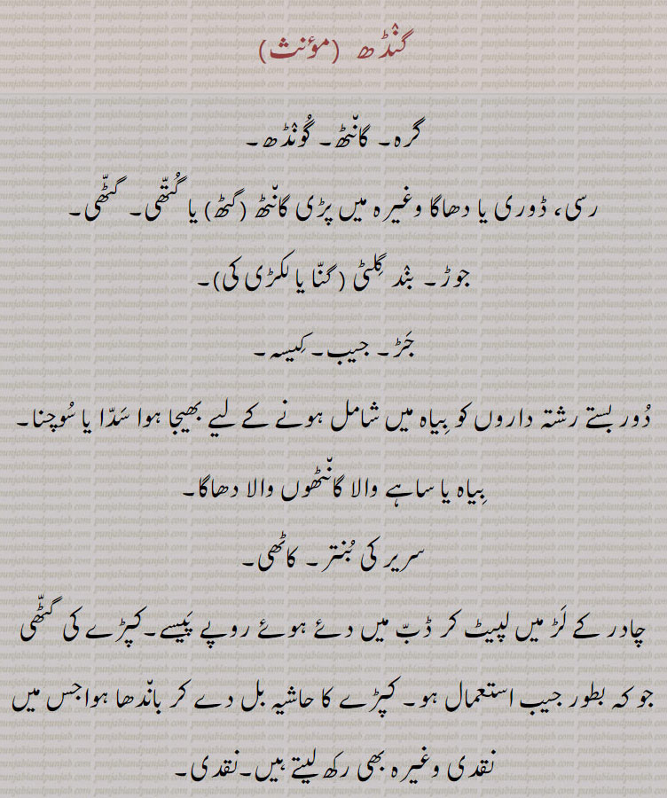 گنٛڈھ ,گرہ۔ گان٘ٹھ۔ گُونٛڈھ, رسی، ڈوری یا دھاگا وغیرہ میں پڑی گان٘ٹھ ,گٹھ, یا گُتّھی۔ گٹّھی,جوڑ۔ بنٛد گِلٹی ( گنّا یا لکڑی کی),جَڑ۔ جیب۔ کِیسہ,دُور بستے رشتہ داروں کو بِیاہ میں شامل ہونے کے لیے بھیجا ہوا سَدّا یا سُوچنا۔ بِیاہ یا ساہے والا گان٘ٹھوں والا دھاگا,سریر کی بُنتر۔ کاٹھی,چادر کے لَڑ میں لپیٹ کر ڈبّ میں دئے ہوئے روپے پَیسے۔کپڑے کی گٹّھی جو کہ بطور جیب استعمال ہو۔ کپڑے کا حاشیہ بل دے کر بان٘دھا ہواجس میں نقدی وغیرہ بھی رکھ لیتے ہیں۔