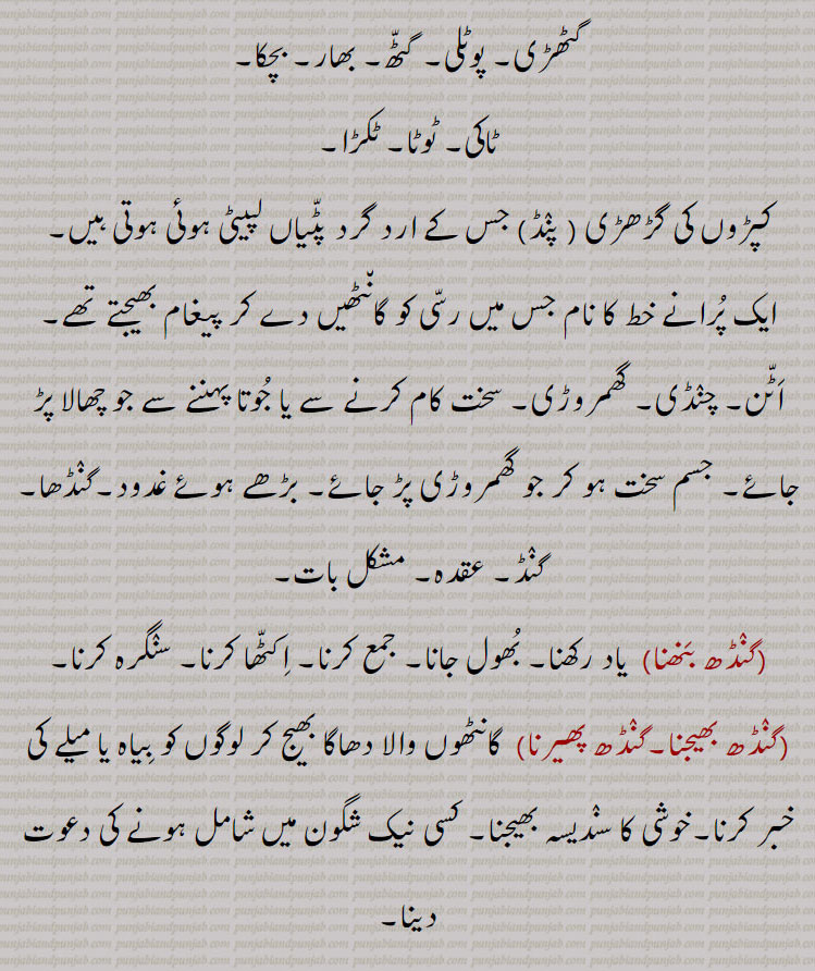 نقدی,گٹھڑی۔ پوٹلی۔ گٹّھ۔ بھار۔ بچکا۔
ٹاکی۔ ٹوٹا۔ ٹکڑا,کپڑوں کی گڑھڑی , پنٛڈ, جس کے ارد گرد پٹّیاں لپیٹی ہوئی ہوتی ہیں,ایک پُرانے خط کا نام جس میں رسّی کو گان٘ٹھیں دے کر پیغام بھیجتے تھے,اَٹّن۔ چنٛڈی۔ گھمروڑی۔ سخت کام کرنے سے یا جُوتا پہننے سے جو چھالا پڑ جائے۔ جسم سخت ہو کر جو گھمروڑی پڑ جائے۔ بڑھے ہوئے غدود۔گنٛڈھا,گنٛڈ۔ عقدہ۔ مشکل بات,گنٛڈھ بَنھنا,  یاد رکھنا۔ بُھول جانا۔ جمع کرنا۔ اِکٹّھا کرنا۔ سنٛگرہ کرنا,گنٛڈھ بھیجنا۔گنٛڈھ پھیرنا,  گانٹھوں والا دھاگا بھیج کر لوگوں کو بِیاہ یا میلے کی خبر کرنا۔خوشی کا سنٛدیسہ بھیجنا۔ کسی نیک شگون میں شامل ہونے کی دعوت دینا,
