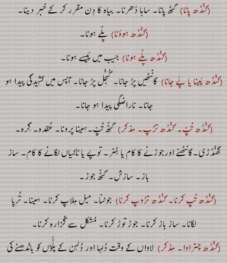 ,گنٛڈھ پانا, گٹھ پانا۔ ساہا دَھرنا۔ بیاہ کا دِن مقرر کر کے خبر دینا,گنٛڈھ ہووَنا,  پلّے ہونا,گنٛڈھ پلّے ہونا,  جیب میں پَیسے ہونا,گنٛڈھ پَینا یا پَے جانا,  گان٘ٹھیں پڑ جانا۔ گُنٛجل پڑ جانا۔ آپس میں کشِیدگی پیدا ہو جانا۔ ناراضگی پیدا ہو جانا,گنٛڈھ تُپّ۔ گنٛڈھ ترُپ, گٹّھ تُپّ۔سِینا پرونا۔ عُقدہ۔ گِرہ۔ گھنٛڈڑی۔گانٹھنے اورجوڑنے کا کام یا ہُنر۔ توپے یا ٹاکِیاں لگانے کا کام۔ ساز باز۔ سازش۔ گٹّھ جوڑ,گنٛڈھ تُپ کرنا۔ گنٛڈھ ترُوپ کرنا, جوٹنا۔ میل مِلاپ کرنا۔ سِینا۔ تُرپا لگانا۔ ساز باز کرنا۔ جوڑ توڑ کرنا۔ مُشکل سے گُزارہ کرنا,گنٛڈھ چتراوا, لاواں کے وقت دُلہا اور دُلہن کے پلُّؤں کو بانٛدھنے کی رسم,