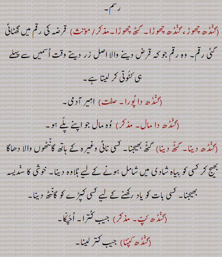 ,گنٛڈھ چھوڑ، گنٛڈھ چھوڑا۔ گٹھ چھوڑا, قرضہ کی رقم میں گھٹائی گئی رقم۔ وہ رقم جو کہ قرض دینے والا اصل زر دیتے وقت اُسمیں سے پہلے ہی کٹَوتی کر لیتا ہے,گنٛڈھ دا پُورا, امِیر آدمی,گنٛڈھ دا مال, وُہ مال جو اپنے پلّے ہو,گنٛڈھ دینا۔ گٹّھ دینا, گٹّھ بھیجنا۔ کسی نائی وغیرہ کے ہاتھ گان٘ٹھوں والا دھاگا بھیج کر کسی کو بِیاہ شادی میں شامل ہونے کے لیے بُلاوہ دینا۔ خوشی کا سنٛدیسہ بھیجنا,کسی بات کو یاد رکھنے کے لیے کسی کپڑے کو گان٘ٹھ دینا,گنٛڈھ کپّ, جیب کُترا۔ اُچَکّا,گنٛڈھ کپّنا,  جیب کتر لینا,