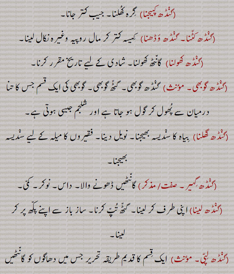 ,گنٛڈھ کپیجنا, گِرہ کُھلنا۔ جیب کتر جانا,گنٛڈھ کٹّنا۔ گنٛڈھ وَڈھنا,   کِیسہ کتر کر مال روپیہ وغیرہ نکال لینا,گنٛڈھ کھولنا,گان٘ٹھ کھولنا۔ شادی کے لیے تاریخ مقرر کرنا,گنٛڈھ گوبھی, گنٛڈھ گوبھی۔ گٹّھ گوبھی۔ گوبھی کی ایک قسم جس کا تنا درمیان سے پُھول کر گول ہو جاتا ہے اور شلجم جیسی ہوتی ہے,گنٛڈھ گھلنا,  بِیاہ کا سنٛدیسہ بھیجنا۔ نویل دینا۔ فقیروں کا میلہ کے لیے سنٛدیسہ بھیجنا,گنٛڈھ گِہیر, گان٘ٹھیں ڈھونے والا۔ داس۔ نوکر۔ کمّی,گنٛڈھ لینا,اپنی طرف کر لینا۔ گٹّھ تُپّ کرنا۔ ساز باز سے اپنے پکّھ پر کر لینا,گنٛڈھ لِپّی,  ایک قِسم کا قدیم طریقہ تحریر جس میں دھاگوں کو گان٘ٹھیں دے کر بات سمجھائی جاتی تھی,
