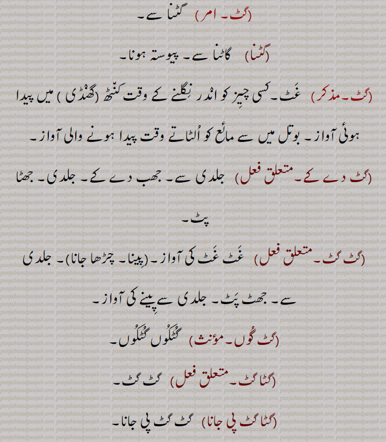 ۔ کارک,گٹا,   گٹ۔ ڈاٹ۔ گٹا۔ ,گٹ,  گٹنا سے,گٹنا)    گاٹنا سے۔ پیوستہ ہونا, غٹ۔کسی چیز کو اندر نگلنے کے وقت کنٹھ (گھنڈی ) میں پیدا ہوئی آواز۔ بوتل میں سے مائع کو الٹاتے وقت پیدا ہونے والی آواز,گٹ دے کے۔, جلدی سے۔ جھب دے کے۔ جلدی۔ جھٹا پٹ,گٹ گٹ۔,  غٹ غٹ کی آواز۔(گٹ پینا۔ گٹ چڑھا جانا)۔ جلدی سے۔ جھٹ پٹ۔ جلدی سے پینے کی آواز, گٹ گوں,  گٹکوں گٹکوں,گٹا گٹ,  گٹ گٹ,گٹا گٹ پی جانا,  گٹ گٹ پی جانا۔