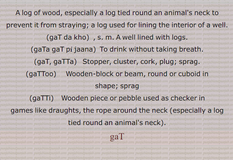 A log of wood, especially a log tied round an animal's neck to prevent it from straying; a log used for lining the interior of a well., gaT da kho, A well lined with logs.,gaTa gaT pee jaana,To drink without taking breath., gaT, gaTTa,  Stopper, cluster, cork, plug; sprag., gaTToo,     Wooden-block or beam, round or cuboid in shape; sprag, gaTTi,    Wooden piece or pebble used as checker in games like draughts, the rope around the neck (especially a log tied round an animal's neck)., gaT ਗਟ, gat da kho,gaTa gaT pi jaana,gat, gatta, ਗੱਟਾ ,gattoo, ਗੱਟੂ,gatti, ਗੱਟੀ