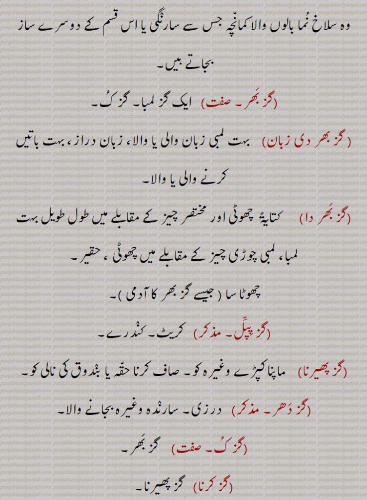 مفرور وغیرہ کو تلاش کرنے کے لیے جھاڑیوں پر گز مارنا,گز مارنا   کمائی کرنا، دولت پیدا کرنا۔ کبوتروں کو سکھلانا,گزانا۔    گز سے کپڑے کی منتی کرنا,گزانے   گزانا سے۔ گزوں کی پیمائش,گزی۔    کبوتروں کو سکھلانے والا۔
گزی بر۔ گزی ور۔    ایک قسم کا بہت ہی پتلا یا موٹا کھڈی کا بنا ہوا کپڑا جس کا روض ایک گز ہوتا ہے,گزیں۔    گزوں سے۔ گزوں سے۔ گزوں میں، گزاں دوار,گزے چڑھنا   بھیک کے لیے روانہ ہونا,گز۔   جھاؤ  درخت,گزلائی۔ مؤنث  گز۔ لائی فراش کی طرح کا ایک دریائی پودا جس کی شاخیں سیدھی ہوتی ہیں اور ٹوکرے ٹوکریاں بنانے کے کام آتی ہیں۔ جھاؤ,ہاتھ کا گز    ذراع، کہنی سے لے کر درمیانی انگلی کے سرے تک کا حصہ،  ایک ہاتھ,ز سکندری۔   32 انگل  ایک انگل پون انچ ہوتی ہے یعنی انگلی کی چوڑائی کے برابر ایک گز,گز سودا۔     ہارون رشید کے زمانے کا پیمائشی گز جو  2/3 24  انگل کے مساوی تھا,گز شاہْجہانی۔      24  انگل  کے برابر ایک گز,گز شرْعی۔    24 انگل کے برابر ایک گز۔
گز معْماری   معمارروں کا مروجہ قدیم گز جو انگریزی گز سے بقدر 4 انچ چھوٹا یعنی 32 انچ کا ہوتا ہے، عمارتی گز۔