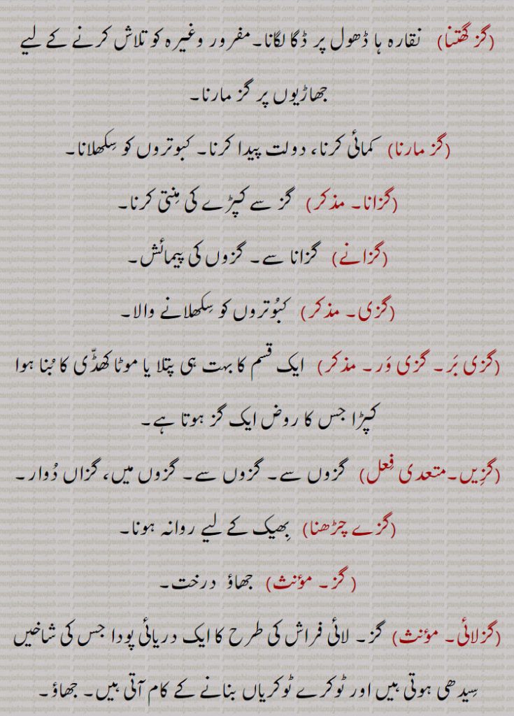  بجاتے ہیں,گز بھر۔    ایک گز لمبا۔ گز ک,گز بھر دی زبان    بہت لمبی زبان والی یا والا، زبان دراز، بہت باتیں کرنے والی یا والا,گز بھر دا      کتایۃً  چھوٹی اور مختصر چیز کے مقابلے میں طول طویل بہت لمبا، لمبی چوڑی چیز کے مقابلے میں چھوٹی ، حقیر,چھوٹا سا  جیسے گز بھر کا آدمی ,گز پپل۔    کریٹ۔ کندرے,گز پھیرنا    ماپنا کپڑے وغیرہ کو۔ صاف کرنا حقہ یا بندوق کی نالی کو,گز دھر۔    درزی۔ سارندہ وغیرہ بجانے والا,گز ک۔     گز بھر,گز کرنا   گز پھیرنا,گز گھتنا    نقارہ ہا ڈھول پر ڈگا لگانا۔
