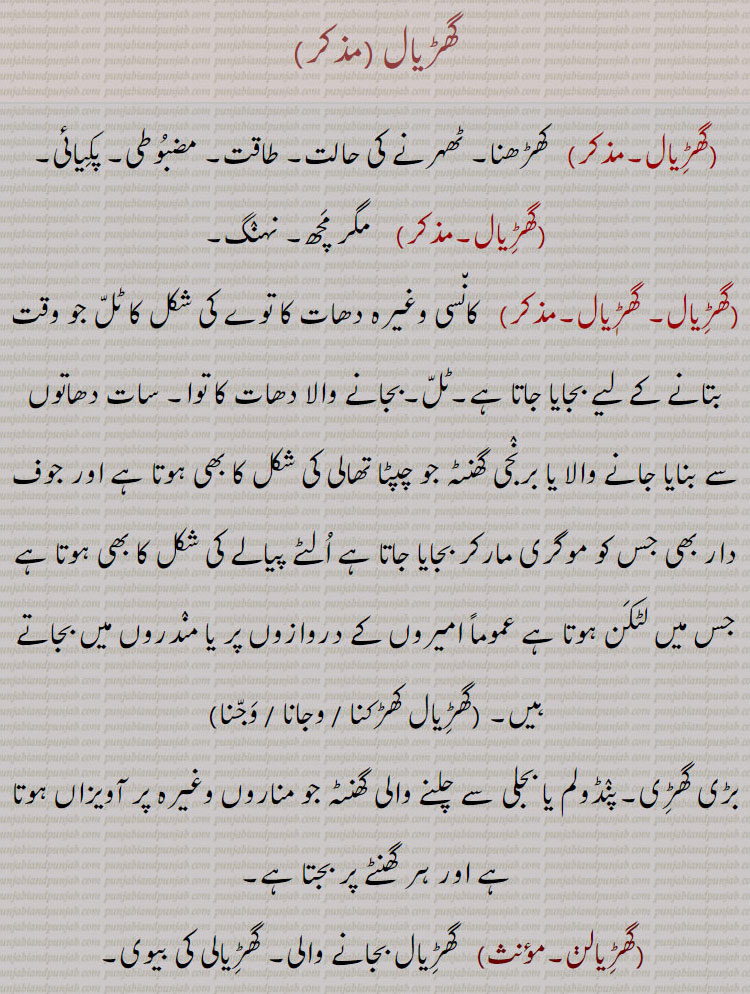 گھڑیال , کھڑھنا۔ ٹھہرنے کی حالت۔ طاقت۔ مضبوطی۔ پکیائی,  مگر مچھ۔ نہنگ,  کانسی وغیرہ دھات کا توے کی شکل کا ٹل جو وقت بتانے کے لیے بجایا جاتا ہے۔ٹل۔بجانے والا دھات کا توا۔ سات دھاتوں سے بنایا جانے والا یا برنجی گھنٹہ جو چپٹا تھالی کی شکل کا بھی ہوتا ہے اور جوف دار بھی جس کو موگری مارکر بجایا جاتا ہے الٹے پیالے کی شکل کا بھی ہوتا ہے جس میں لٹکن ہوتا ہے عموماً امیروں کے دروازوں پر یا مندروں میں بجاتے ہیں۔,گھڑیال کھڑکنا ,گھڑیال وجانا ,گھڑیال وجنا, بڑی گھڑی۔پنڈولم یا بجلی سے چلنے والی گھنٹہ جو مناروں وغیرہ پر آویزاں ہوتا ہے اور ہر گھنٹے پر بجتا ہے,گھڑیالن,  گھڑیال بجانے والی۔ گھڑیالی کی بیوی, گھڑیالی۔مذکر)   گھڑیالیا۔ گھنٹی۔ گھڑیال,گھڑیالٖیا, جس کا کام گھڑیال بجانا ہے۔ گھڑیال بجانے والا۔ گھڑیالی۔