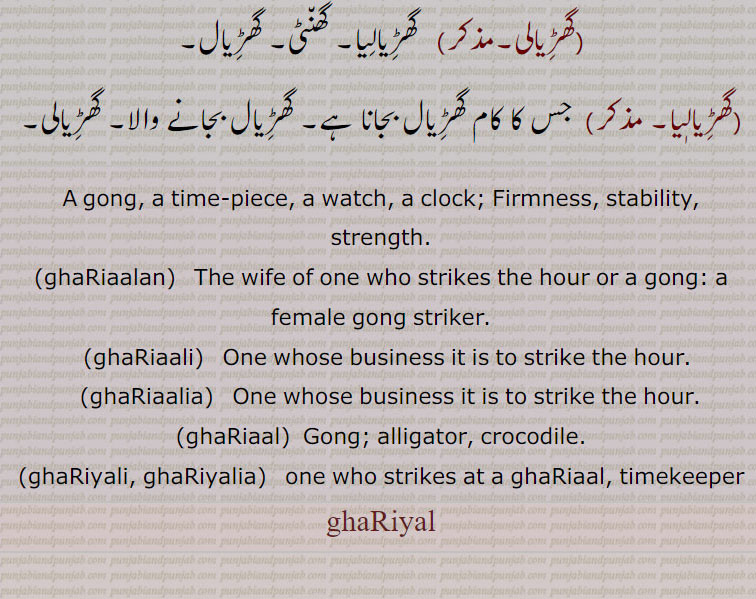 A gong, a time-piece, a watch, a clock; Firmness, stability, strength., ghaRiaalan,   The wife of one who strikes the hour or a gong: a female gong striker., ghaRiaali,  One whose business it is to strike the hour., ghaRiaalia,   One whose business it is to strike the hour., ghaRiaal,  Gong; alligator, crocodile., ghaRiyali, ghaRiyalia,  one who strikes at a ghaRiaal, timekeeper, ghaRiyal, ,ghariyal, ਘਡ਼ਿਆਲ, ਘੜਿਆਲ , ghariyalan, ਘਡ਼ਿਆਲਣ, ghariyali, ਘਡ਼ਿਆਲੀ, ghariyalia, ਘਡ਼ਿਆਲੀਆ, ghariyali, ghariyalia, ਘੜਿਆਲੀ, ਘੜਿਆਲੀਆ, ghariaal

