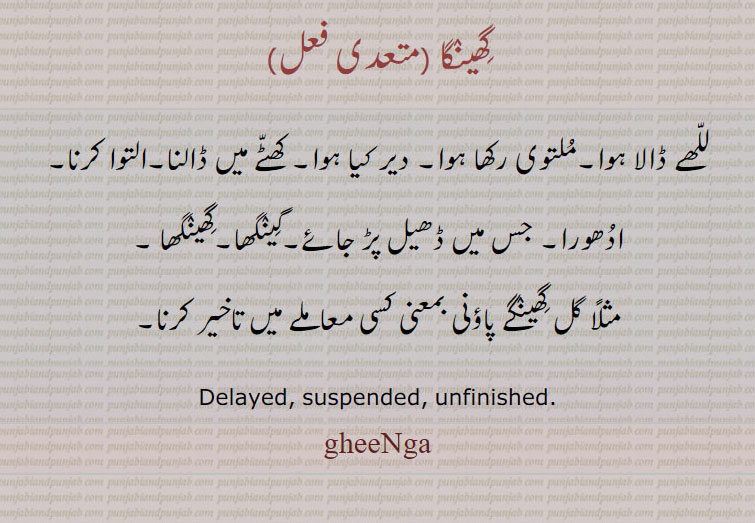 ,gheeNga, ਘੀਂਗਾdelayed. suspended. unfinished. للھے ڈالا ہوا۔ ملتوی رکھا۔ دیر کیا۔ کھٹے میں ڈالنا۔ التوا۔ ادھورا۔ ڈھیل پڑ جائے۔ گینگھا۔ گھینگھا۔ گل گھینگے پاؤنی۔ کسی معاملے میں تاخیر کرنا۔