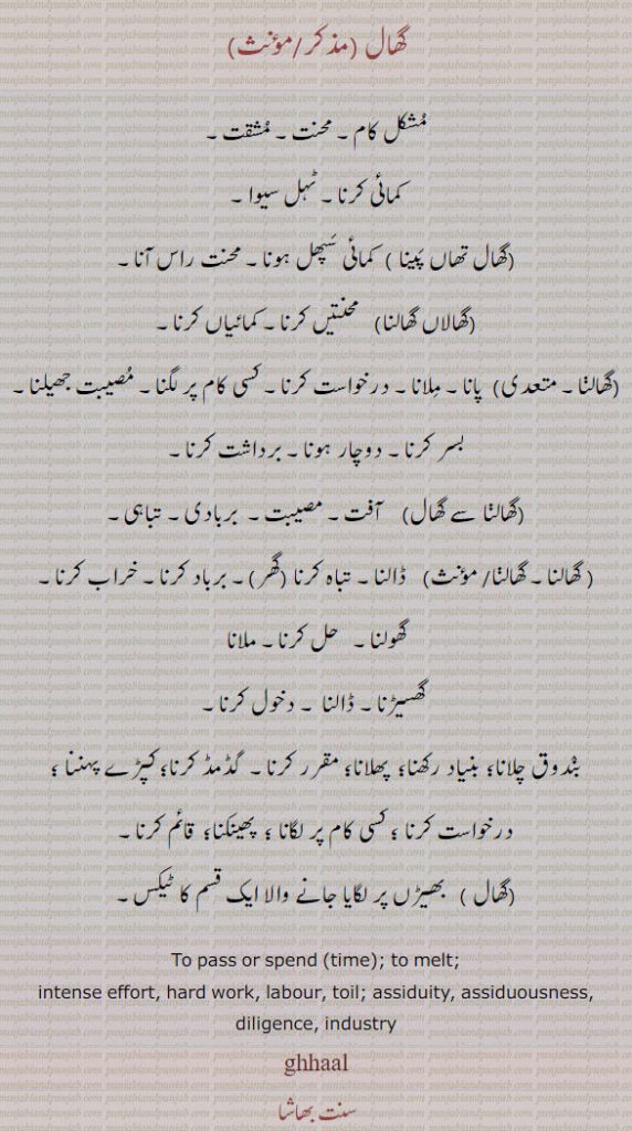 
گھال, مُشکل کام۔ محنت۔ مُشقت, کمائی کرنا۔ ٹہل سیوا, گھال تھاں پَینا ,  کمائی سَپھل ہونا۔ محنت راس آنا, گھالاں گھالنا, محنتیں کرنا۔ کمائیاں کرنا,گھالڽا, پانا۔ مِلانا, درخواست کرنا۔ کسی کام پر لگنا۔ مُصیبت جھیلنا۔ بسر کرنا۔ دوچار ہونا, برداشت کرنا,گھالنا سے گھال)    آفت۔ مصیبت۔  بربادی۔ تباہی۔
, گھالنا, ڈالنا۔ تباہ کرنا (گھر)۔ برباد کرنا۔ خراب کرنا۔ گھولنا۔   حل کرنا۔ ملانا
 گھسیڑنا۔ ڈالنا ۔ دخول کرنا, بنٛدوق چلانا؛ بنیاد رکھنا؛  پھلانا؛ مقرر کرنا۔  گڈمڈ کرنا؛ کپڑے پہننا ؛ درخواست کرنا ؛ کسی کام پر لگانا ؛  پھینکنا؛  قائم کرنا, بھیڑں پر لگایا جانے والا ایک قسم کا ٹیکس۔
To pass or spend (time); to melt; intense effort, hard work, labour, toil; assiduity, assiduousness, diligence, industry,ghhaal,,
Labour; the land-revenue; also see HaNgaal; contribution to a wedding feast., ghhaal,  ਘਾਲ,