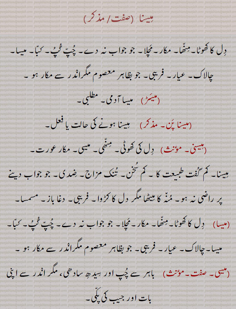 میسنا  , دل کا کھوٹا۔منھا۔ مکار۔مچلا۔ جو جواب نہ دے۔ چپ گپ۔ کبا۔ میسا۔چالاک۔ عیار۔ فریبی۔ جو بظاہر معصوم مگراندر سے مکار ہو ,میسڑ,    میسا آدمی۔ مطلبی,میسنا پن,    میسنا ہونے کی حالت یا فعل, میسنی,   دل کی کھوٹی۔ منھی۔ میسی۔ مکار عورت, میسنا۔ کم  گفت طبیعت کا ۔ کم سخن۔ تنک مزاج۔ ضدی۔ جو جواب دینے پر راضی نہ ہو۔ منہ کا میٹھا مگر دل کا کڑوا۔ فریبی۔ دغا باز۔ مسمسا, میسا, دل کا کھوٹا۔منھا۔ مکار۔مچلا۔ جو جواب نہ دے۔ چپ گپ۔ کبا۔ میسا۔چالاک۔ عیار۔ فریبی۔ جو بظاہر معصوم مگراندر سے مکار ہو ,میسی,   باہر سے چپ اور سیدھ سادھی، مگر اندر سے اپنی بات اور جیب کی پکی۔