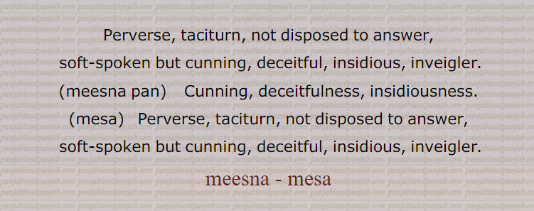 Perverse, taciturn, not disposed to answer,,  soft-spoken but cunning, deceitful, insidious, inveigler., meesna pan,    Cunning, deceitfulness, insidiousness., mesa,   Perverse, taciturn, not disposed to answer,
 soft-spoken but cunning, deceitful, insidious, inveigler., meesna - mesa, ਮੀਸਣਾ,  ਮੇਸਾ, ਮੀਸਣਾਪਣ